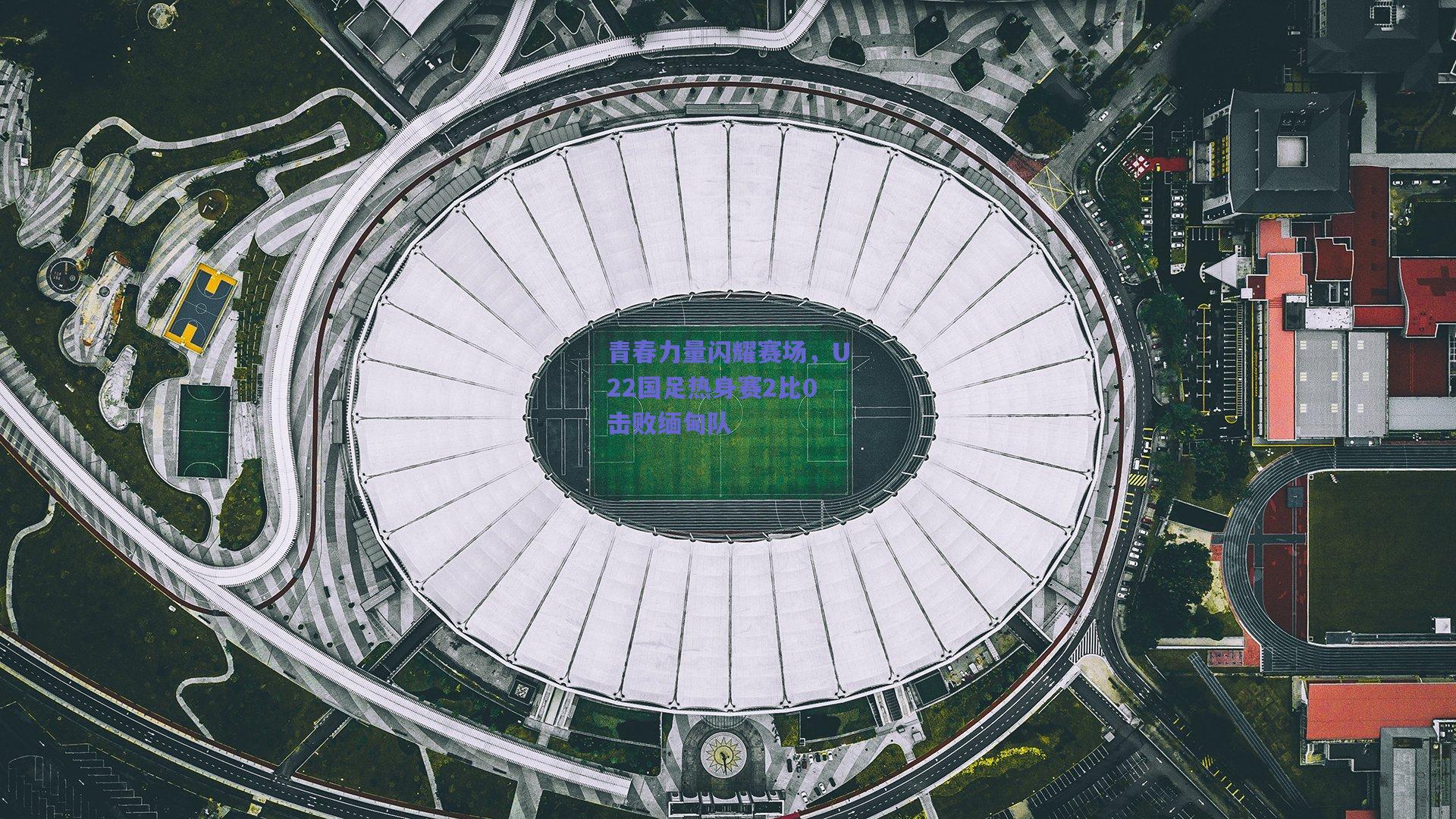 青春力量闪耀赛场，U22国足热身赛2比0击败缅甸队